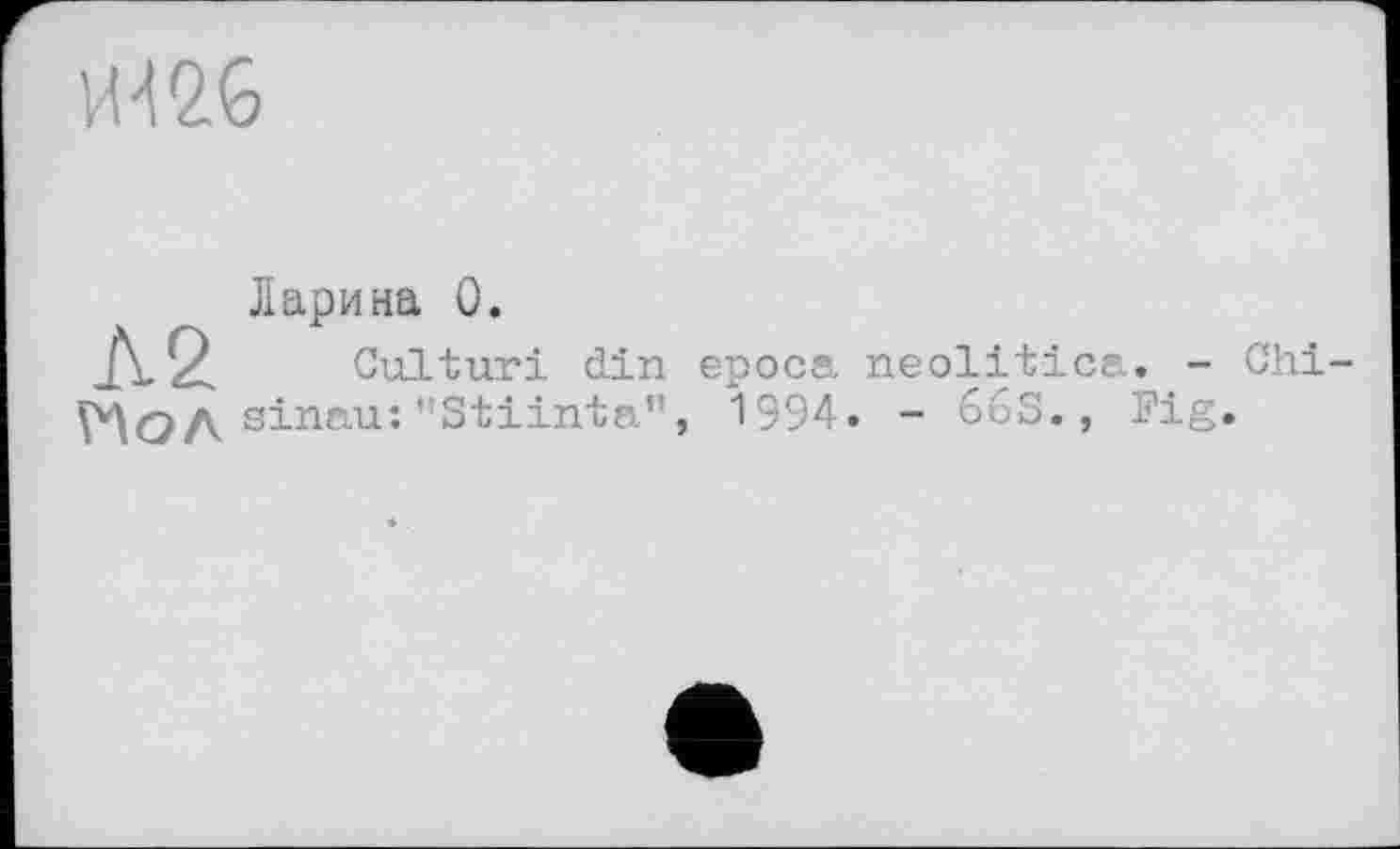 ﻿И '12 6
Ларина 0.
Л2 Culturi din ероса neolitica. - Chi-ЇЧОА sinau: ’’Stiinta”, 1994. - 66S., Fig.